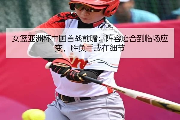 女篮亚洲杯中国首战前瞻：阵容磨合到临场应变，胜负手或在细节